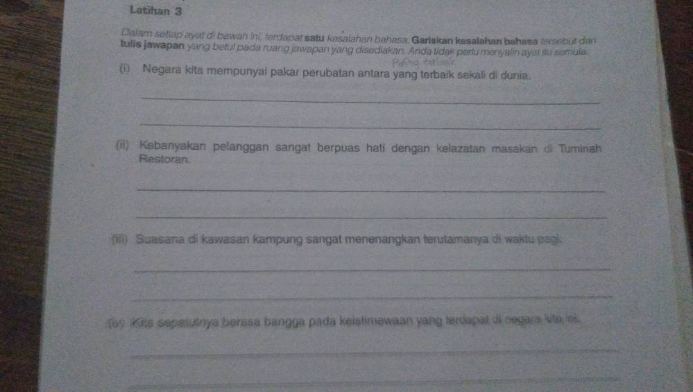 Latihan 3 
Dalam setlap ayat di bawan ini, terdapat satu kesalahan bahasa. Gariskan kesalahan bahasa tersebut dan 
tulls jawapan yang beful pada ruang jawapan yang disediakan. Anda tidak parlu menyalin ayat itu semula. 
(i) Negara kita mempunyai pakar perubatan antara yang terbaik sekali di dunia. 
_ 
_ 
(ii) Kebanyakan pelanggan sangat berpuas hati dengan kelazatan masakan di Tuminah 
Restoran. 
_ 
_ 
(iii) Suasana di kawasan kampung sangat menenangkan terutamanya di wakiu pagi. 
_ 
_ 
(69 Kits sepatutrya berssa bangga pada keistimewaan yang terdapat di oegara kita inl. 
_ 
_