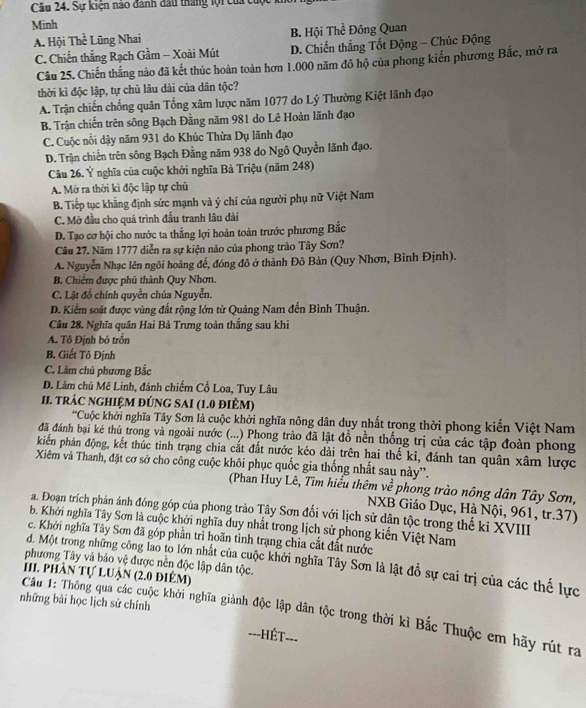 Sự kiện nào đanh đấu tháng lội của t
Minh
A. Hội The : Lũng Nhai B. Hội Thề Đông Quan
C. Chiến thắng Rạch Gầm - Xoài Mút D. Chiến thắng Tốt Động - Chúc Động
Câu 25. Chiến thắng nào đã kết thúc hoàn toàn hơn 1.000 năm đô hộ của phong kiến phương Bắc, mở ra
thời kì độc lập, tự chủ lâu dài của dân tộc?
A. Trận chiến chống quân Tống xâm lược năm 1077 do Lý Thường Kiệt lãnh đạo
B. Trận chiến trên sông Bạch Đằng năm 981 do Lê Hoàn lãnh đạo
C. Cuộc nổi dậy năm 931 do Khúc Thừa Dụ lãnh đạo
D. Trận chiến trên sông Bạch Đằng năm 938 do Ngô Quyền lãnh đạo.
Câu 26. Ý nghĩa của cuộc khởi nghĩa Bà Triệu (năm 248)
A. Mở ra thời kì độc lập tự chủ
B. Tiếp tục khẳng định sức mạnh và ý chí của người phụ nữ Việt Nam
C. Mở đầu cho quá trình đấu tranh lâu dài
D. Tạo cơ hội cho nước ta thắng lợi hoàn toàn trước phương Bắc
Câu 27. Năm 1777 diễn ra sự kiện nào của phong trào Tây Sơn?
A. Nguyễn Nhạc lên ngôi hoàng đế, đóng đô ở thành Đô Bàn (Quy Nhơn, Bình Định).
B. Chiếm được phủ thành Quy Nhơn.
C. Lật đồ chính quyền chúa Nguyễn.
D. Kiểm soát được vùng đất rộng lớn từ Quảng Nam đến Bình Thuận.
Cầu 28. Nghĩa quân Hai Bà Trưng toàn thắng sau khi
A. Tô Định bỏ trốn
B. Giết Tô Định
C. Làm chủ phương Bắc
D. Làm chủ Mê Linh, đánh chiếm Cổ Loa, Tuy Lâu
II TRÁC NGHIỆM ĐÚNG SAI (1.0 điÊM)
*Cuộc khởi nghĩa Tây Sơn là cuộc khởi nghĩa nông dân duy nhất trong thời phong kiến Việt Nam
đã đánh bại kẻ thủ trong và ngoài nước (...) Phong trào đã lật đổ nền thống trị của các tập đoàn phong
khiến phản động, kết thúc tình trạng chia cắt đất nước kéo dài trên hai thế kỉ, đánh tan quân xâm lược
Xiêm và Thanh, đặt cơ sở cho công cuộc khôi phục quốc gia thống nhất sau này''.
(Phan Huy Lê, Tìm hiểu thêm về phong trào nông dân Tây Sơn,
NXB Giáo Dục, Hà Nội, 961, tr.37)
a. Đoạn trích phản ánh đóng góp của phong trào Tây Sơn đối với lịch sử dận tộc trong thế kỉ XVIII
b. Khởi nghĩa Tây Sơn là cuộc khởi nghĩa duy nhất trong lịch sử phong kiến Việt Nam
c. Khởi nghĩa Tây Sơn đã góp phần trì hoãn tình trạng chia cắt đất nước
phương Tây và bảo vệ được nền độc lập dân tộc.
d. Một trong những công lao to lớn nhất của cuộc khởi nghĩa Tây Sơn là lật đồ sự cai trị của các thế lực
I phần tự luận (2.0 điêm)
những bài học lịch sử chính
Cầu 1: Thông qua các cuộc khởi nghĩa giành độc lập dân tộc trong thời kì Bắc Thuộc em hãy rút ra
==-HÉT--=