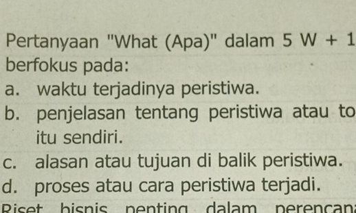 Pertanyaan "What (Apa)" dalam 5W+1
berfokus pada:
a. waktu terjadinya peristiwa.
b. penjelasan tentang peristiwa atau to
itu sendiri.
c. alasan atau tujuan di balik peristiwa.
d. proses atau cara peristiwa terjadi.
Riset bisnis penting dalam perencan