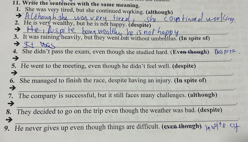 Write the sentences with the same meaning. 
1. She was very tired, but she continued working. (although) 
_ 
2. He is very wealthy, but he is not happy. (despite) 
_ 
. 
3. It was raining heavily, but they went out without umbrellas. (In spite of) 
_ 
. 
4. She didn’t pass the exam, even though she studied hard. (Even though) [ 
_. 
5. He went to the meeting, even though he didn’t feel well. (despite) 
_. 
6. She managed to finish the race, despite having an injury. (In spite of) 
_. 
7. The company is successful, but it still faces many challenges. (although) 
_. 
8. They decided to go on the trip even though the weather was bad. (despite) 
_. 
9. He never gives up even though things are difficult. (even though)