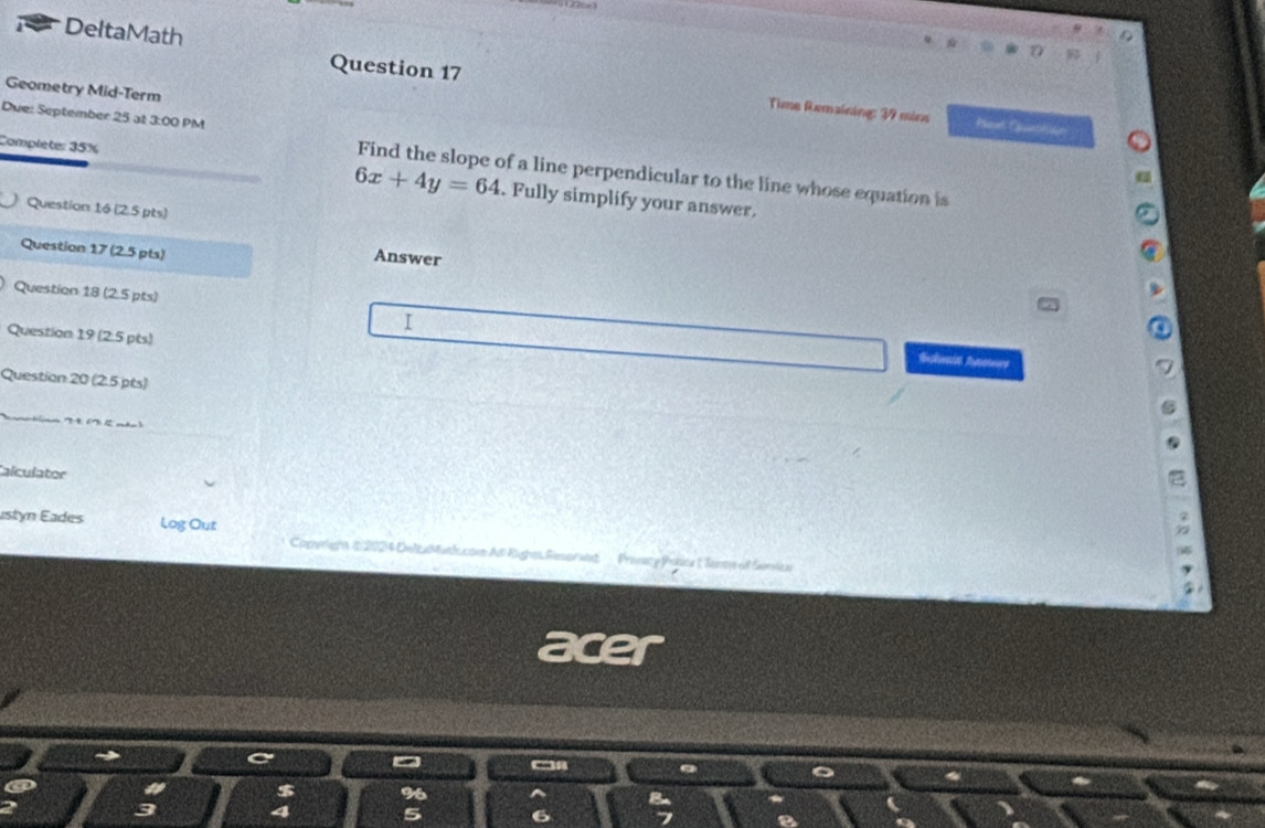 DeltaMath 
Geometry Mid-Term 
Question 17 Time Remaining: 39 mins 
Due: September 25 at 3:00 PM Find the slope of a line perpendicular to the line whose equation is
6x+4y=64
Complete: 35%. Fully simplify your answer, 
Question 16 (2.5 pts) 
Question 17 (2.5 pts) Answer 
Question 18 (2.5 pts) 
Question 19 (25 pts) 
I Shwais Aoteers 
Question 20 (2.5 pts) 
Calculator 
astón Eades Log Out 
Caperlight $2024 Detal atlccoe Al Righes Rimorse Prevacy Pobice 1 Seintye of Servica 
nich 
$ 
4