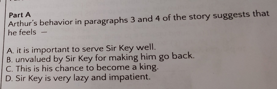 Arthur’s behavior in paragraphs 3 and 4 of the story suggests that
he feels —
A. it is important to serve Sir Key well.
B. unvalued by Sir Key for making him go back.
C. This is his chance to become a king.
D. Sir Key is very lazy and impatient.