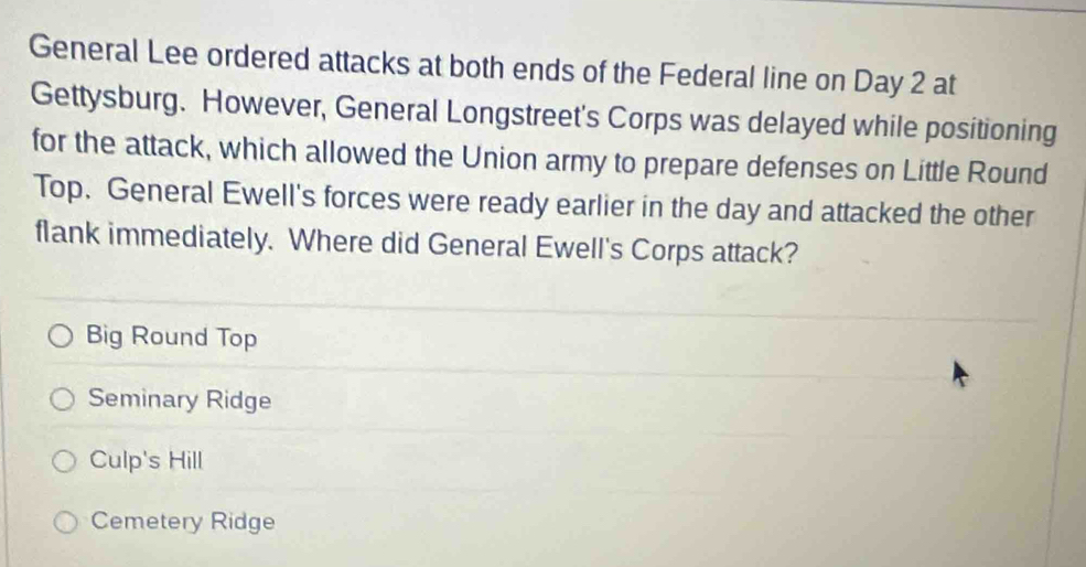 General Lee ordered attacks at both ends of the Federal line on Day 2 at
Gettysburg. However, General Longstreet's Corps was delayed while positioning
for the attack, which allowed the Union army to prepare defenses on Little Round
Top. General Ewell's forces were ready earlier in the day and attacked the other
flank immediately. Where did General Ewell's Corps attack?
Big Round Top
Seminary Ridge
Culp's Hill
Cemetery Ridge