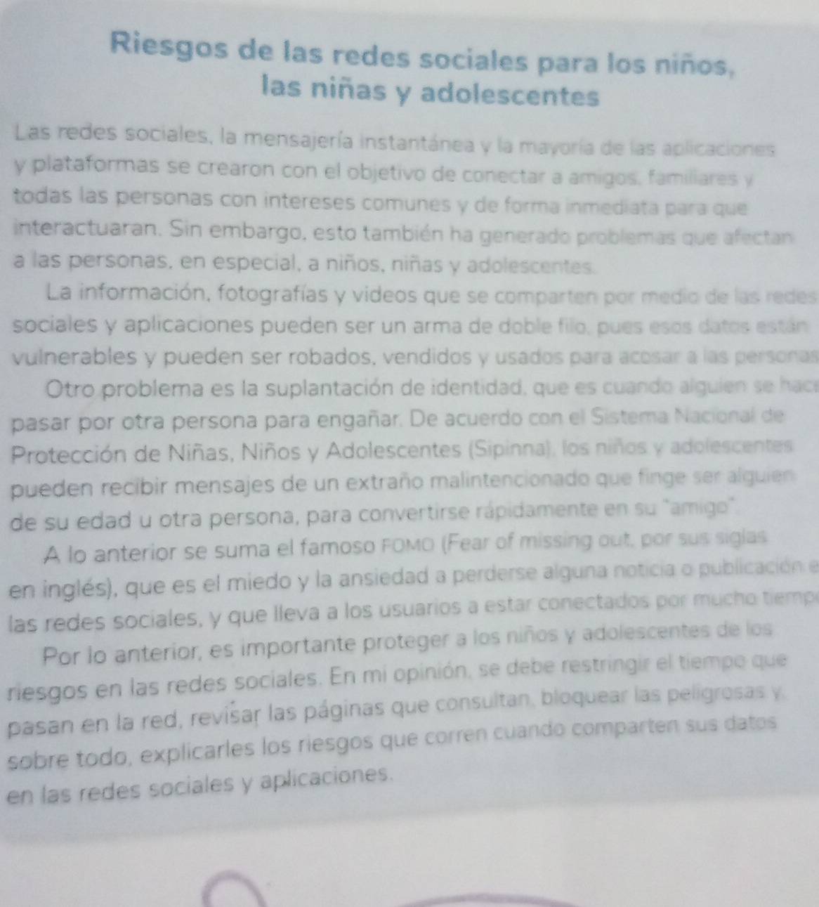 Riesgos de las redes sociales para los niños,
las niñas y adolescentes
Las redes sociales, la mensajería instantánea y la mayoría de las aplicaciones
y plataformas se crearon con el objetivo de conectar a amigos, familiares y
todas las personas con intereses comunes y de forma inmediata para que
interactuaran. Sin embargo, esto también ha generado problemas que afectan
a las personas, en especial, a niños, niñas y adolescentes.
La información, fotografías y videos que se comparten por medio de las redes
sociales y aplicaciones pueden ser un arma de doble filo, pues esos datos están
vulnerables y pueden ser robados, vendidos y usados para acosar a las personas
Otro problema es la suplantación de identidad, que es cuando alguien se haca
pasar por otra persona para engañar. De acuerdo con el Sistema Nacional de
Protección de Niñas, Niños y Adolescentes (Sipinna), los niños y adolescentes
pueden recibir mensajes de un extraño malintencionado que finge ser alguien
de su edad u otra persona, para convertirse rápidamente en su "amigo".
A lo anterior se suma el famoso FOMO (Fear of missing out, por sus siglas
en inglés), que es el miedo y la ansiedad a perderse alguna noticia o publicación el
las redes sociales, y que lleva a los usuarios a estar conectados por mucho tiemp
Por lo anterior, es importante proteger a los niños y adolescentes de los
riesgos en las redes sociales. En mi opinión, se debe restringir el tiempo que
pasan en la red, revisar las páginas que consultan, bloquear las peligrosas y.
sobre todo, explicarles los riesgos que corren cuando comparten sus datos
en las redes sociales y aplicaciones.