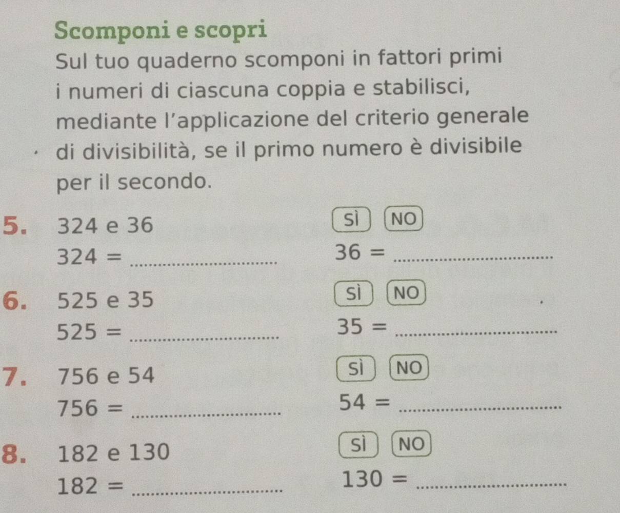 Scomponi e scopri
Sul tuo quaderno scomponi in fattori primi
i numeri di ciascuna coppia e stabilisci,
mediante l’applicazione del criterio generale
di divisibilità, se il primo numero è divisibile
per il secondo.
5. 324 e 36
sì NO
_ 324=
36= _
6. 525 e 35
sì NO
_ 525=
35= _
7. 756 e 54
sì NO
756= _
_ 54=
8. 182 e 130
sì NO
182= _
130= _