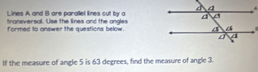 Lines A and B are parallel lines cut by a 
transversal. Use the lines and the angles 
farmed to answer the questions below. 
If the measure of angle 5 is 63 degrees, find the measure of angle 3.