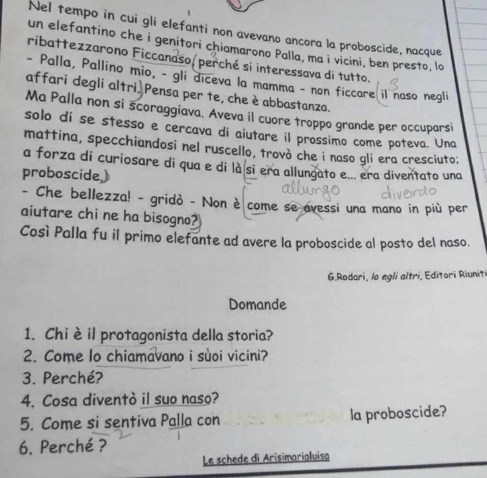 Nel tempo in cui gli elefanti non avevano ancora la proboscide, nacque 
un elefantino che i genitori chiamarono Palla, ma i vicini, ben presto, lo 
ribattezzarono Ficcanaso/ perché si interessava di tutto. 
- Palla, Pallino mio, - gli diceva la mamma - non ficcare il naso negli 
affari degli altri. Pensa per te, che è abbastanza. 
Ma Palla non si scoraggiava. Aveva il cuore troppo grande per occuparsi 
solo di se stesso e cercava di aiutare il prossimo come poteva. Una 
mattina, specchiandosi nel ruscello, trovò che i naso gli era cresciuto; 
a forza di curiosare di qua e di là si era allungato e... era diventato una 
proboscide,) 
- Che bellezza! - gridò - Non è come se avessi una mano in più per 
aiutare chi ne ha bisogno? 
Così Palla fu il primo elefante ad avere la proboscide al posto del naso. 
G.Rodari, lo egli altri, Editori Riuniti 
Domande 
1. Chi èil protagonista della storia? 
2. Come lo chiamavano i suoi vicini? 
3. Perché? 
4. Cosa diventò il suo naso? 
5. Come si sentiva Palla con 
la proboscide? 
6. Perché ? 
Le schede di Arisimarialuisa