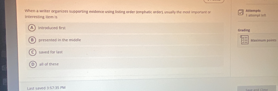 When a writer organizes supporting evidence using listing order (emphatic order), usually the most important or Attempts
interesting item is
1 attempt left
A introduced first Grading
B presented in the middle Maximum points
saved for last
all of these
Last saved 3:57:35 PM
Save and Close