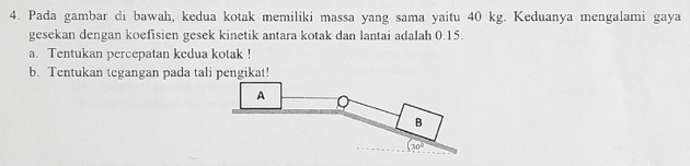 Pada gambar di bawah, kedua kotak memiliki massa yang sama yaitu 40 kg. Keduanya mengalami gaya 
gesekan dengan koefisien gesek kinetik antara kotak dan lantai adalah 0.15. 
a. Tentukan percepatan kedua kotak ! 
b. Tentukan tegangan pada tali pengikat! 
A 
B
(30°