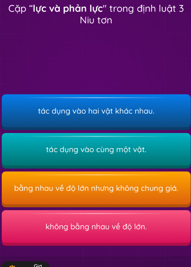 Cặp “lực và phản lực'' trong định luật 3
Niu tơn
tác dụng vào hai vật khác nhau.
tác dụng vào cùng một vật.
bằng nhau về độ lớn nhưng không chung giá.
không bằng nhau về độ lớn.