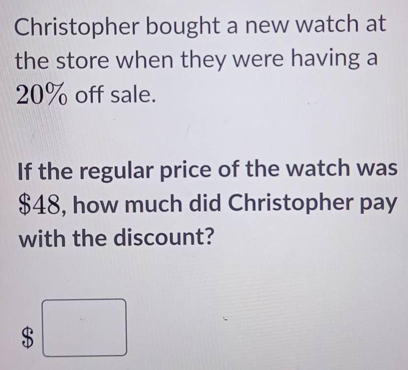 Christopher bought a new watch at 
the store when they were having a
20% off sale. 
If the regular price of the watch was
$48, how much did Christopher pay 
with the discount?
$