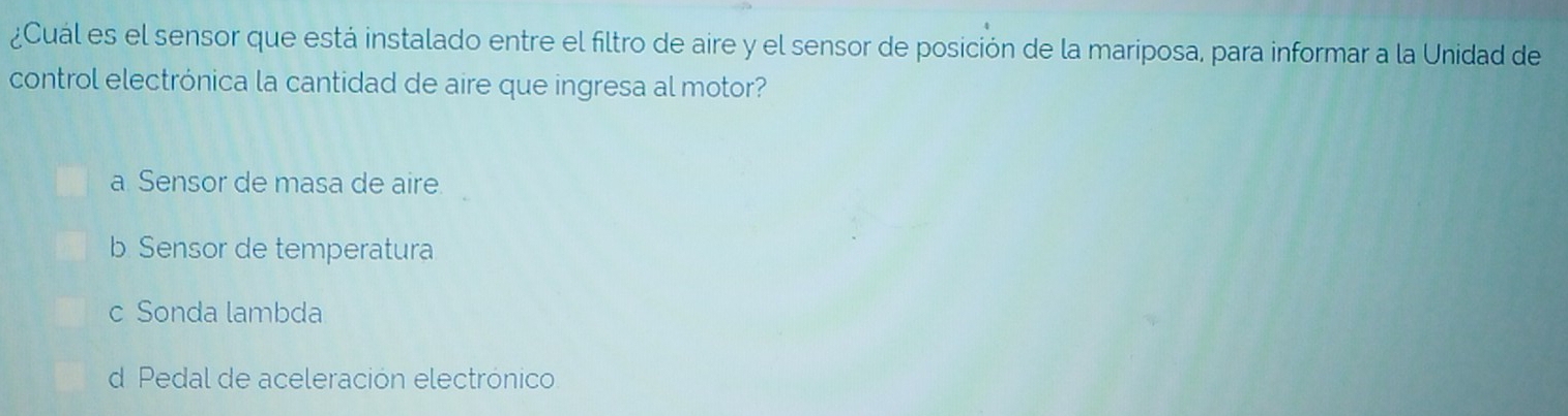 ¿Cuál es el sensor que está instalado entre el filtro de aire y el sensor de posición de la mariposa, para informar a la Unidad de
control electrónica la cantidad de aire que ingresa al motor?
a Sensor de masa de aire
b Sensor de temperatura
c Sonda lambda
d Pedal de aceleración electrónico