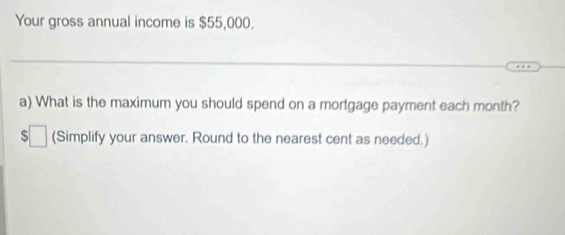 Your gross annual income is $55,000. 
_ 
a) What is the maximum you should spend on a mortgage payment each month?
$□ (Simplify your answer. Round to the nearest cent as needed.)