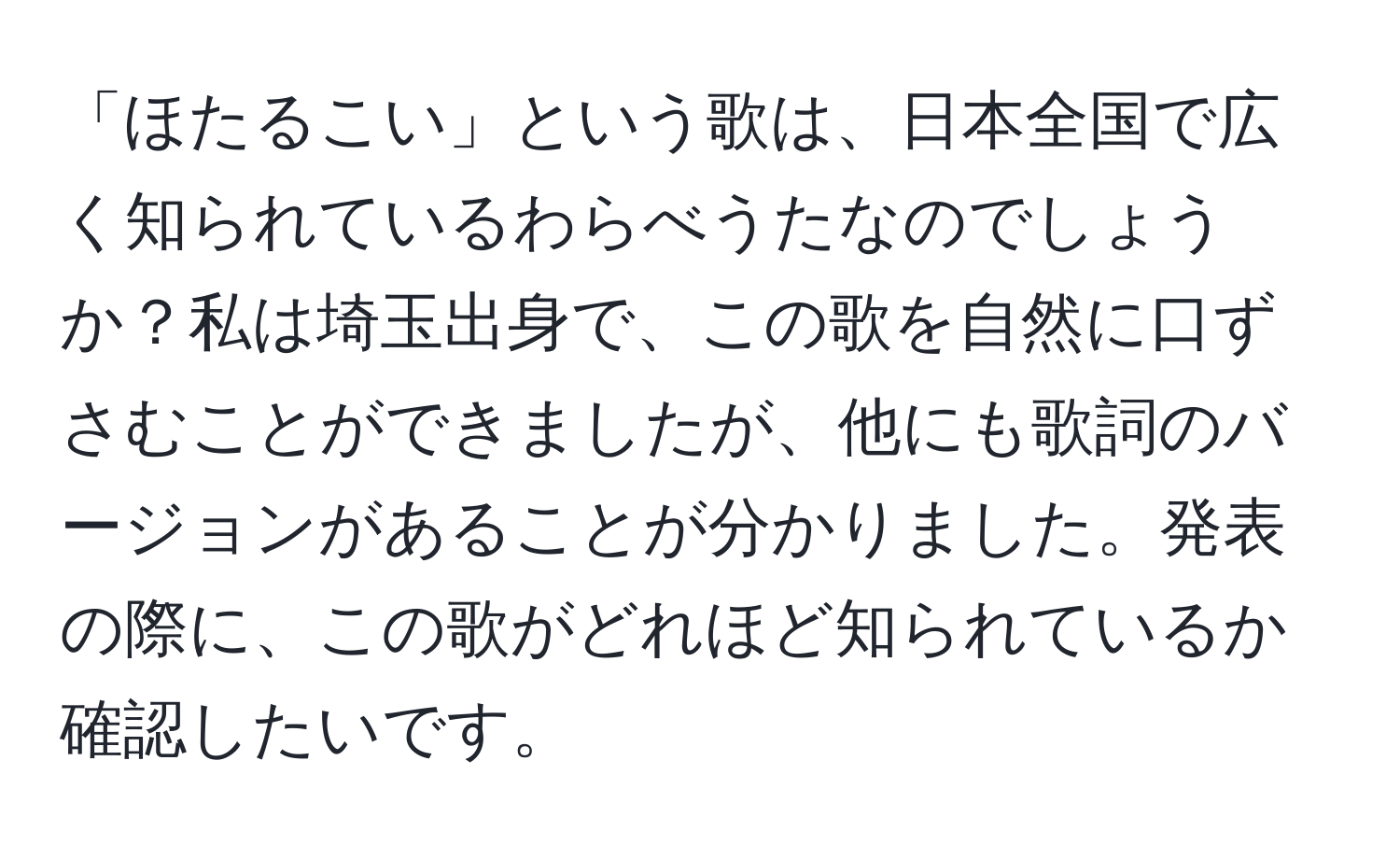 「ほたるこい」という歌は、日本全国で広く知られているわらべうたなのでしょうか？私は埼玉出身で、この歌を自然に口ずさむことができましたが、他にも歌詞のバージョンがあることが分かりました。発表の際に、この歌がどれほど知られているか確認したいです。