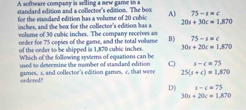 A software company is selling a new game in a
standard edition and a collector’s edition. The box A) 75-s=c
for the standard edition has a volume of 20 cubic
inches, and the box for the collector’s edition has a 20s+30c=1,870
volume of 30 cubic inches. The company receives an
order for 75 copies of the game, and the total volume B) 75-s=c
of the order to be shipped is 1,870 cubic inches.
30s+20c=1,870
Which of the following systems of equations can be
used to determine the number of standard edition C) s-c=75
games, s, and collector’s edition games, c, that were 25(s+c)=1,870
ordered?
D) s-c=75
30s+20c=1,870