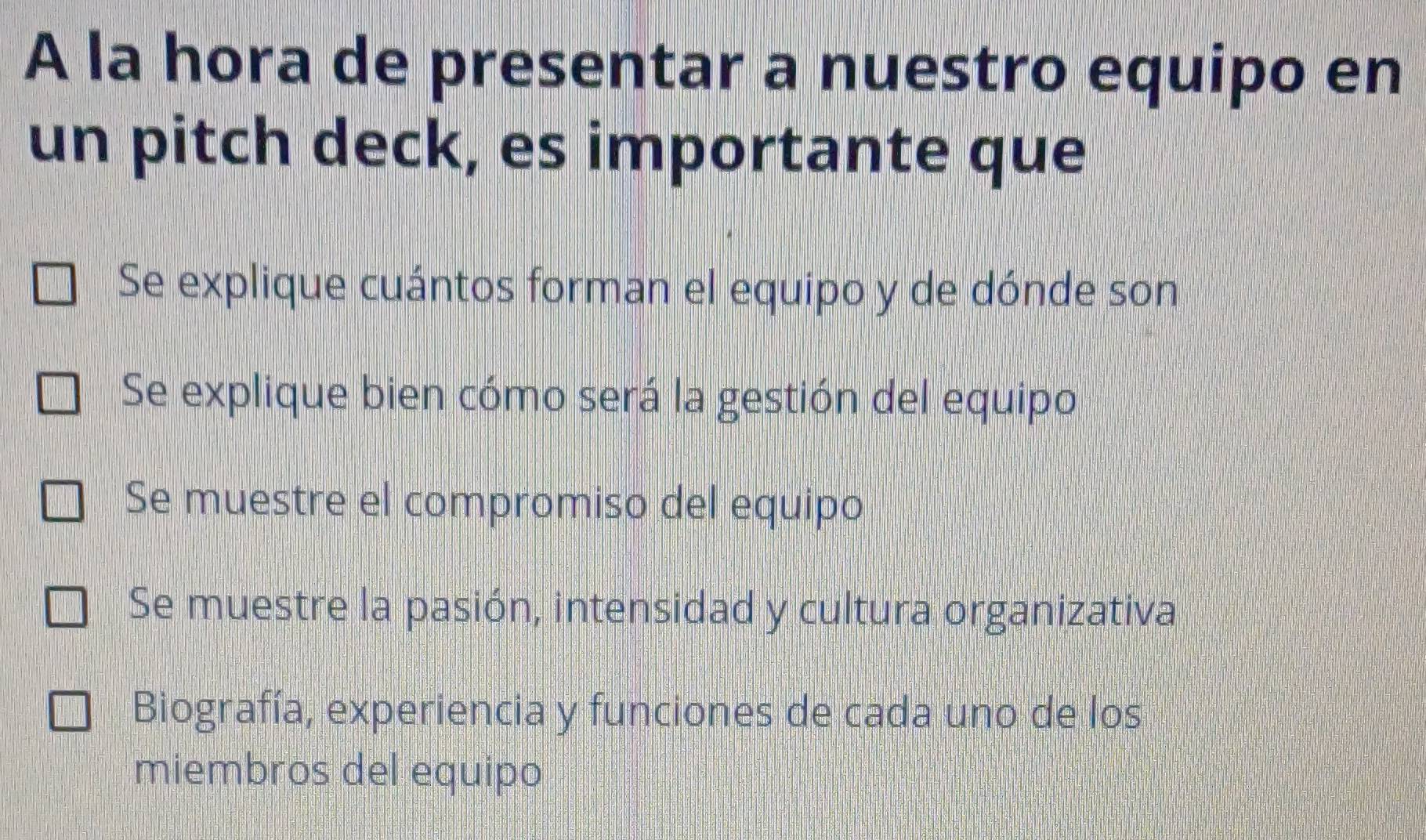 A la hora de presentar a nuestro equipo en
un pitch deck, es importante que
Se explique cuántos forman el equipo y de dónde son
Se explique bien cómo será la gestión del equipol
Se muestre el compromiso del equipo
Se muestre la pasión, intensidad y cultura organizativa
Biografía, experiencia y funciones de cada uno de los
miembros del equipo