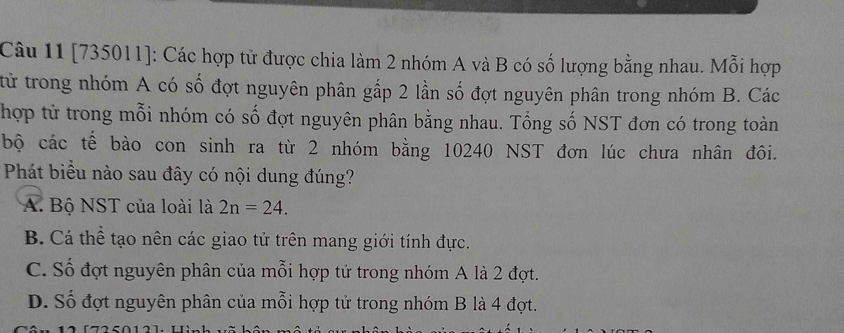 [735011]: Các hợp tử được chia làm 2 nhóm A và B có số lượng bằng nhau. Mỗi hợp
từ trong nhóm A có số đợt nguyên phân gấp 2 lần số đợt nguyên phân trong nhóm B. Các
hợp tử trong mỗi nhóm có số đợt nguyên phân bằng nhau. Tổng số NST đơn có trong toàn
bộ các tế bào con sinh ra từ 2 nhóm bằng 10240 NST đơn lúc chưa nhân đôi.
Phát biểu nào sau đây có nội dung đúng?
A. Bộ NST của loài là 2n=24.
B. Cá thể tạo nên các giao tử trên mang giới tính đực.
C. Số đợt nguyên phân của mỗi hợp tử trong nhóm A là 2 đợt.
D. Số đợt nguyên phân của mỗi hợp tử trong nhóm B là 4 đợt.