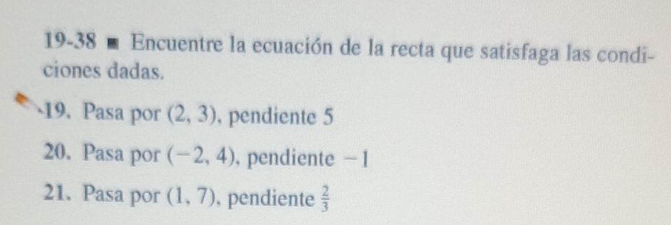 19-38 ■ Encuentre la ecuación de la recta que satisfaga las condi- 
ciones dadas. 
19. Pasa por (2,3) , pendiente 5
20. Pasa por (-2,4) , pendiente − 1
21. Pasa por (1,7) , pendiente  2/3 