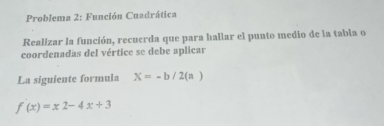 Problema 2: Función Cuadrática 
Realizar la función, recuerda que para hallar el punto medio de la tabla o 
coordenadas del vértice se debe aplicar 
La siguiente formula X=-b/2(a)
f(x)=x2-4x+3