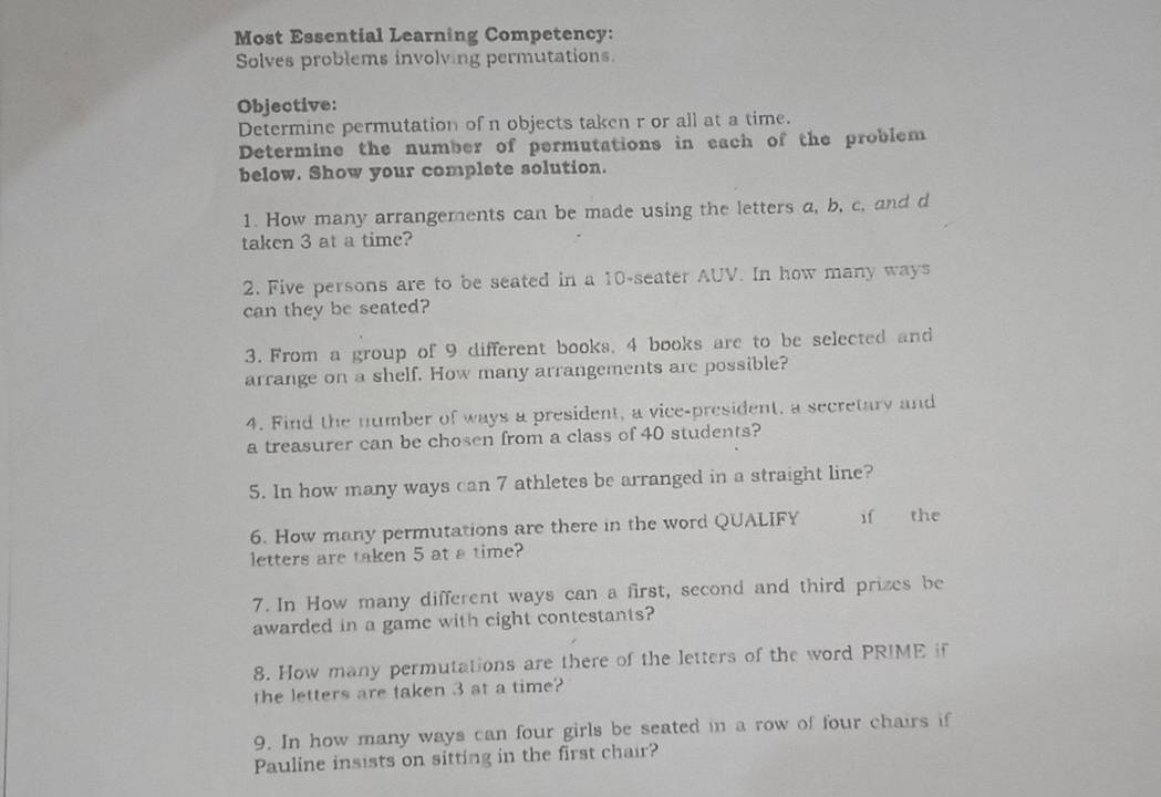 Most Essential Learning Competency: 
Solves problems involving permutations 
Objective: 
Determine permutation of n objects taken r or all at a time. 
Determine the number of permutations in each of the problem 
below. Show your complete solution. 
1. How many arrangements can be made using the letters a, b, c, and d
taken 3 at a time? 
2. Five persons are to be seated in a 10 -seater AUV. In how many ways 
can they be seated? 
3. From a group of 9 different books, 4 books are to be selected and 
arrange on a shelf. How many arrangements are possible? 
4. Find the number of ways a president, a vice-president, a secretary and 
a treasurer can be chosen from a class of 40 students? 
5. In how many ways can 7 athletes be arranged in a straight line? 
6. How many permutations are there in the word QUALIFY if the 
letters are taken 5 at a time? 
7. In How many different ways can a first, second and third prizes be 
awarded in a game with eight contestants? 
8. How many permutations are there of the letters of the word PRIME if 
the letters are taken 3 at a time? 
9. In how many ways can four girls be seated in a row of four chairs if 
Pauline insists on sitting in the first chair?