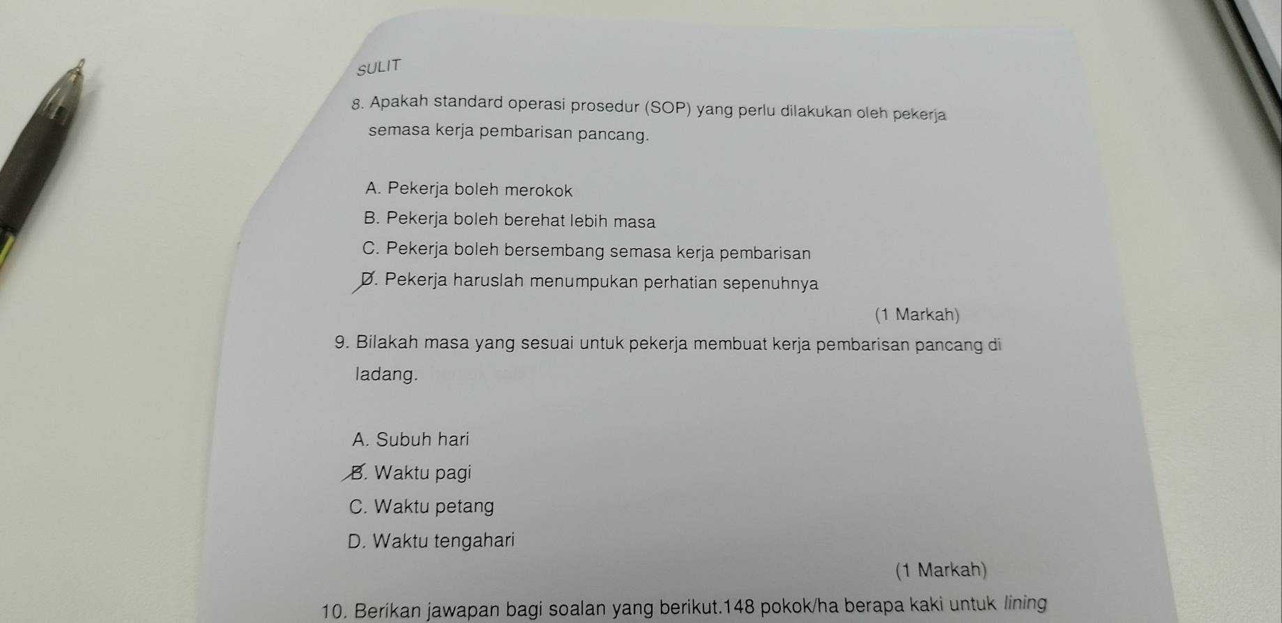 SULIT
8. Apakah standard operasi prosedur (SOP) yang perlu dilakukan oleh pekerja
semasa kerja pembarisan pancang.
A. Pekerja boleh merokok
B. Pekerja boleh berehat lebih masa
C. Pekerja boleh bersembang semasa kerja pembarisan
D. Pekerja haruslah menumpukan perhatian sepenuhnya
(1 Markah)
9. Bilakah masa yang sesuai untuk pekerja membuat kerja pembarisan pancang di
ladang.
A. Subuh hari
B. Waktu pagi
C. Waktu petang
D. Waktu tengahari
(1 Markah)
10. Berikan jawapan bagi soalan yang berikut.148 pokok/ha berapa kaki untuk lining