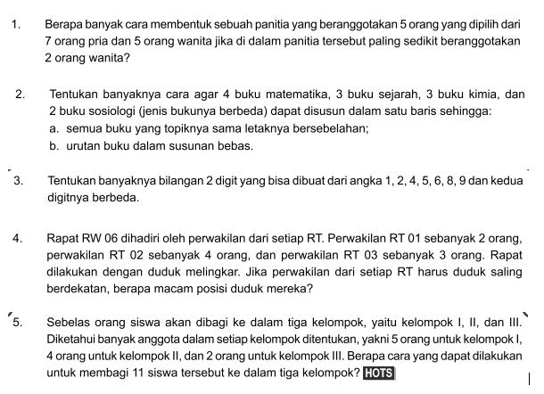 Berapa banyak cara membentuk sebuah panitia yang beranggotakan 5 orang yang dipilih dari
7 orang pria dan 5 orang wanita jika di dalam panitia tersebut paling sedikit beranggotakan
2 orang wanita? 
2. Tentukan banyaknya cara agar 4 buku matematika, 3 buku sejarah, 3 buku kimia, dan
2 buku sosiologi (jenis bukunya berbeda) dapat disusun dalam satu baris sehingga: 
a. semua buku yang topiknya sama letaknya bersebelahan; 
b. urutan buku dalam susunan bebas. 
3. Tentukan banyaknya bilangan 2 digit yang bisa dibuat dari angka 1, 2, 4, 5, 6, 8, 9 dan kedua 
digitnya berbeda. 
4. Rapat RW 06 dihadiri oleh perwakilan dari setiap RT. Perwakilan RT 01 sebanyak 2 orang, 
perwakilan RT 02 sebanyak 4 orang, dan perwakilan RT 03 sebanyak 3 orang. Rapat 
dilakukan dengan duduk melingkar. Jika perwakilan dari setiap RT harus duduk saling 
berdekatan, berapa macam posisi duduk mereka? 
5. Sebelas orang siswa akan dibagi ke dalam tiga kelompok, yaitu kelompok I, II, dan III. 
Diketahui banyak anggota dalam setiap kelompok ditentukan, yakni 5 orang untuk kelompok I,
4 orang untuk kelompok II, dan 2 orang untuk kelompok III. Berapa cara yang dapat dilakukan 
untuk membagi 11 siswa tersebut ke dalam tiga kelompok? HOTS