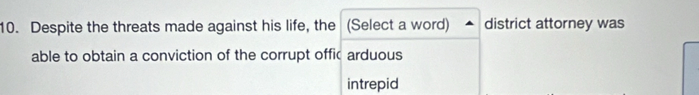 Despite the threats made against his life, the (Select a word) district attorney was
able to obtain a conviction of the corrupt offic arduous
intrepid