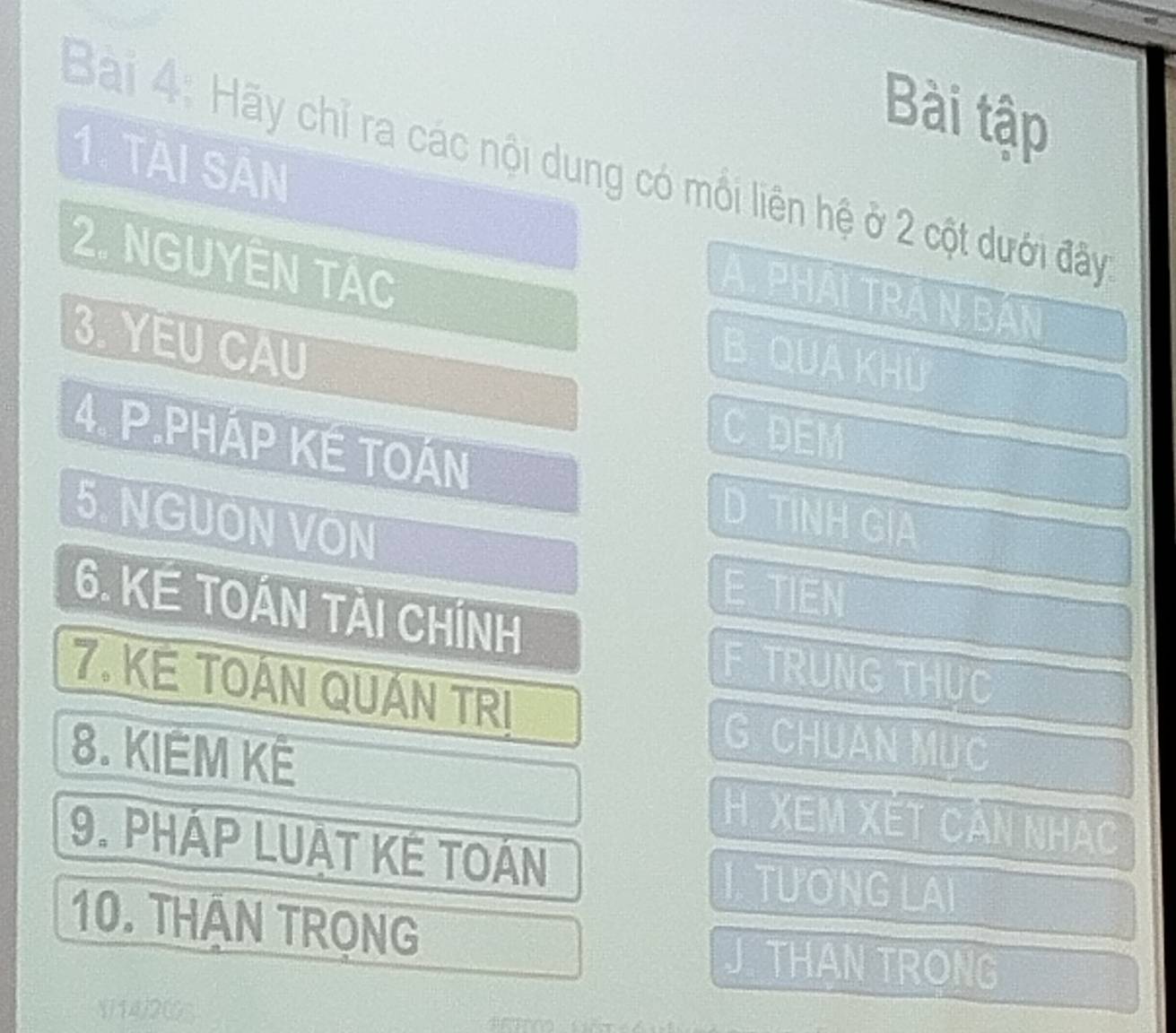 Bài tập
1. TAI SẢN
Bài 4: Hãy chỉ ra các nội dung có mối liên hệ ở 2 cột dưới đây
2. NGUYÊN TÁc
A. PHAI TRA N BAN
3. YEU CAU
B QUA Khu
C DEM
4. P.PHÁP KE TOÁN D TINH GIA
5. NGUON VON
E TIEN
6. KE TOÁN TẢI CHÍNH
F TRUNG THỤC
7. KE TOÁN QUÁN TRI
8. KIÊM KÊ
G CHUAN MUC
H. XEM Xết Cản nhạc
9. PHÁP LUAT KÊ TOÁN
TUONG LAI
10. THAN TRọNG
J THAN TRONG
((14) 2 (GS