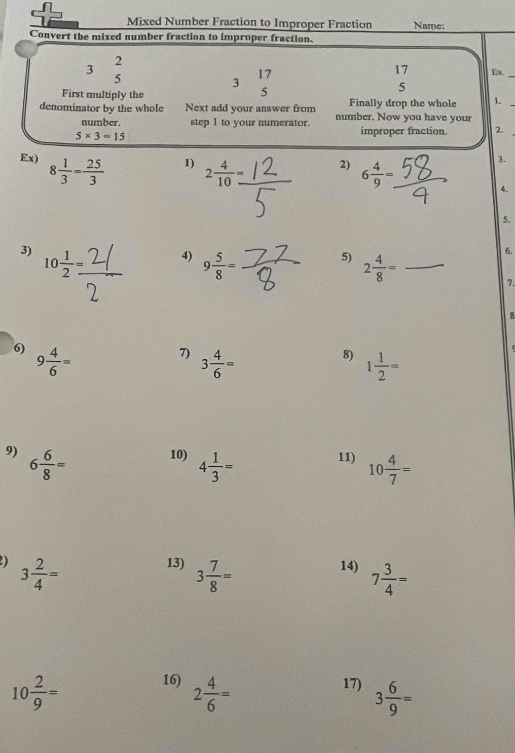 Mixed Number Fraction to Improper Fraction Name: 
Convert the mixed number fraction to improper fraction.
2
3 ≤slant
17
5
17 Ex._
3
5
5 
First multiply the 1
Finally drop the whole 
denominator by the whole Next add your answer from number. Now you have your 
number. step 1 to your numerator. improper fraction. 2.
5* 3=15
Ex) 8 1/3 = 25/3 
1) 2 4/10 
2) 6 4/9 =. 
3. 
4. 
5. 
3) 10 1/2 =
4) 9 5/8 =
5) 2 4/8 =
6. 
7. 
B 
6) 9 4/6 =
7) 3 4/6 =
8) 1 1/2 =
9) 6 6/8 = 10) 4 1/3 = 11) 10 4/7 =
2) 3 2/4 = 13) 3 7/8 = 14) 7 3/4 =
10 2/9 =
16) 2 4/6 = 17) 3 6/9 =