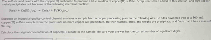 The sulfuric acid reacts with the copper(II) carbonate to produce a blue solution of copper(II) sulfate. Scrap iron is then added to this solution, and pure copper 
metal precipitates out because of the following chemical reaction:
Fe(s)+CuSO_4(aq)to Cu(s)+FeSO_4(aq)
Suppose an industrial quality-control chemist analyzes a sample from a copper processing plant in the following way. He adds powdered iron to a 500, mL
copper(II) sulfate sample from the plant until no more copper will precipitate. He then washes, dries, and weighs the precipitate, and finds that it has a mass of
94. mg. 
Calculate the original concentration of copper(II) sulfate in the sample. Be sure your answer has the correct number of significant digits.