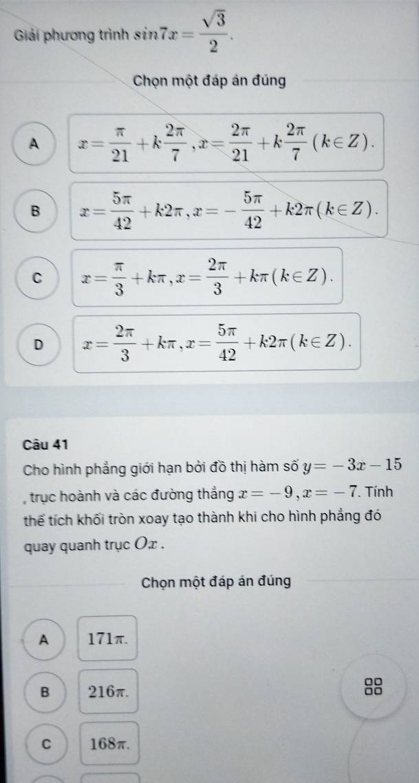 Giải phương trình sin 7x= sqrt(3)/2 . 
Chọn một đáp án đúng
A x= π /21 +k 2π /7 , x= 2π /21 +k 2π /7 (k∈ Z).
B x= 5π /42 +k2π , x=- 5π /42 +k2π (k∈ Z).
C x= π /3 +kπ , x= 2π /3 +kπ (k∈ Z).
D x= 2π /3 +kπ , x= 5π /42 +k2π (k∈ Z). 
Câu 41
Cho hình phẳng giới hạn bởi đồ thị hàm số y=-3x-15
, trục hoành và các đường thắng x=-9, x=-7. Tính
thể tích khối tròn xoay tạo thành khi cho hình phẳng đó
quay quanh trục Ox.
Chọn một đáp án đúng
A 171π.
00
B 216π.
C 168π.