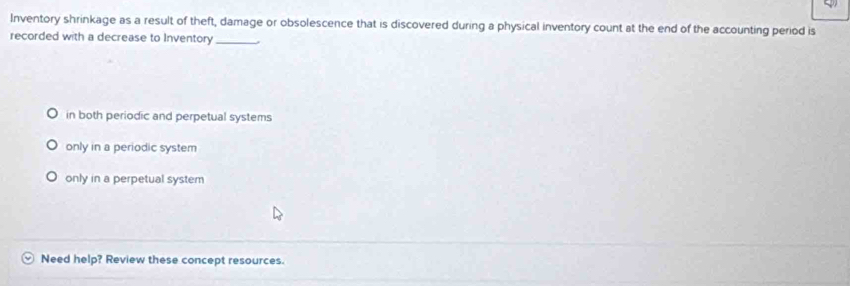 Inventory shrinkage as a result of theft, damage or obsolescence that is discovered during a physical inventory count at the end of the accounting period is
recorded with a decrease to Inventory_
in both periodic and perpetual systems
only in a periodic system
only in a perpetual system
Need help? Review these concept resources.