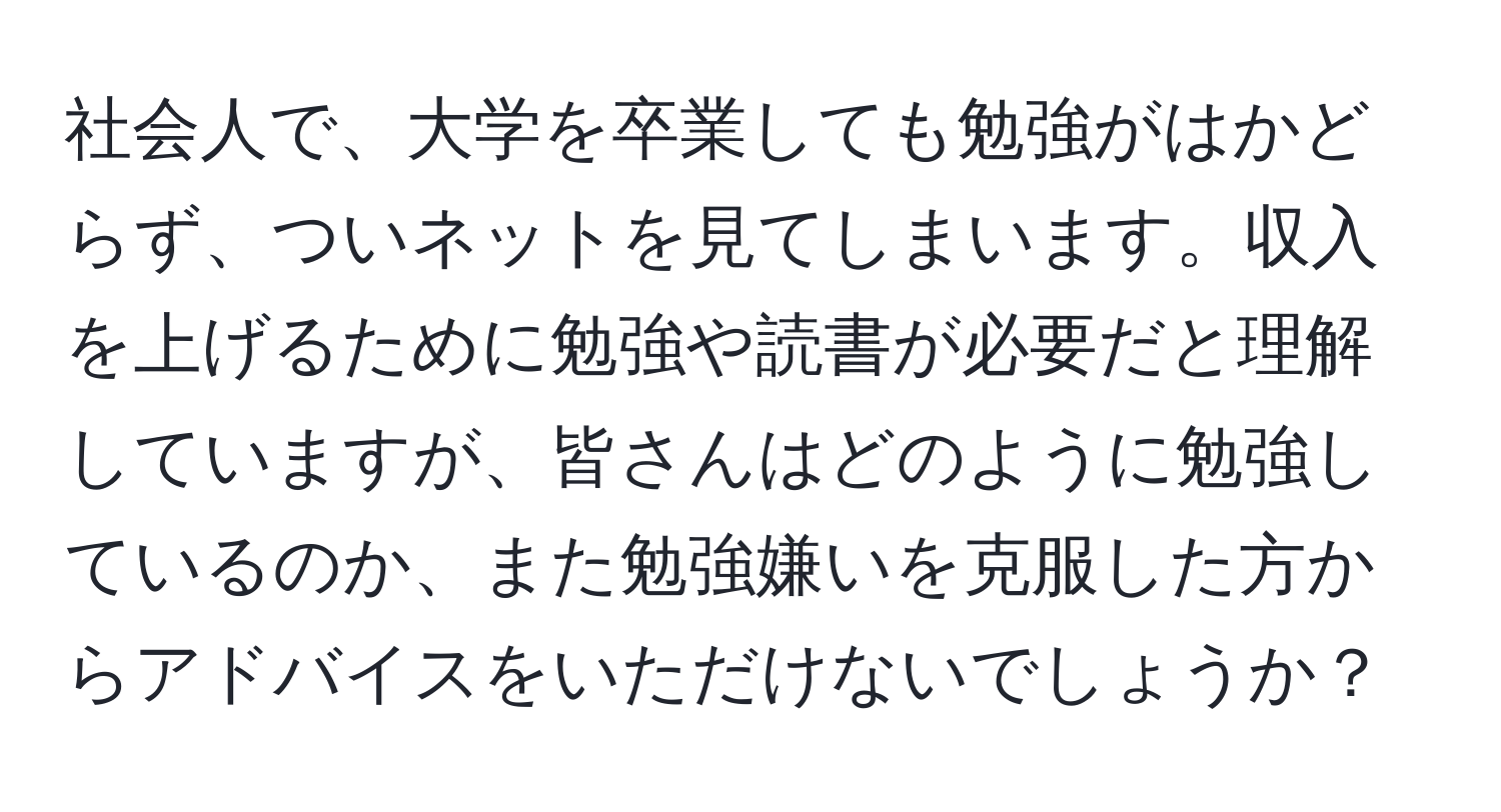 社会人で、大学を卒業しても勉強がはかどらず、ついネットを見てしまいます。収入を上げるために勉強や読書が必要だと理解していますが、皆さんはどのように勉強しているのか、また勉強嫌いを克服した方からアドバイスをいただけないでしょうか？