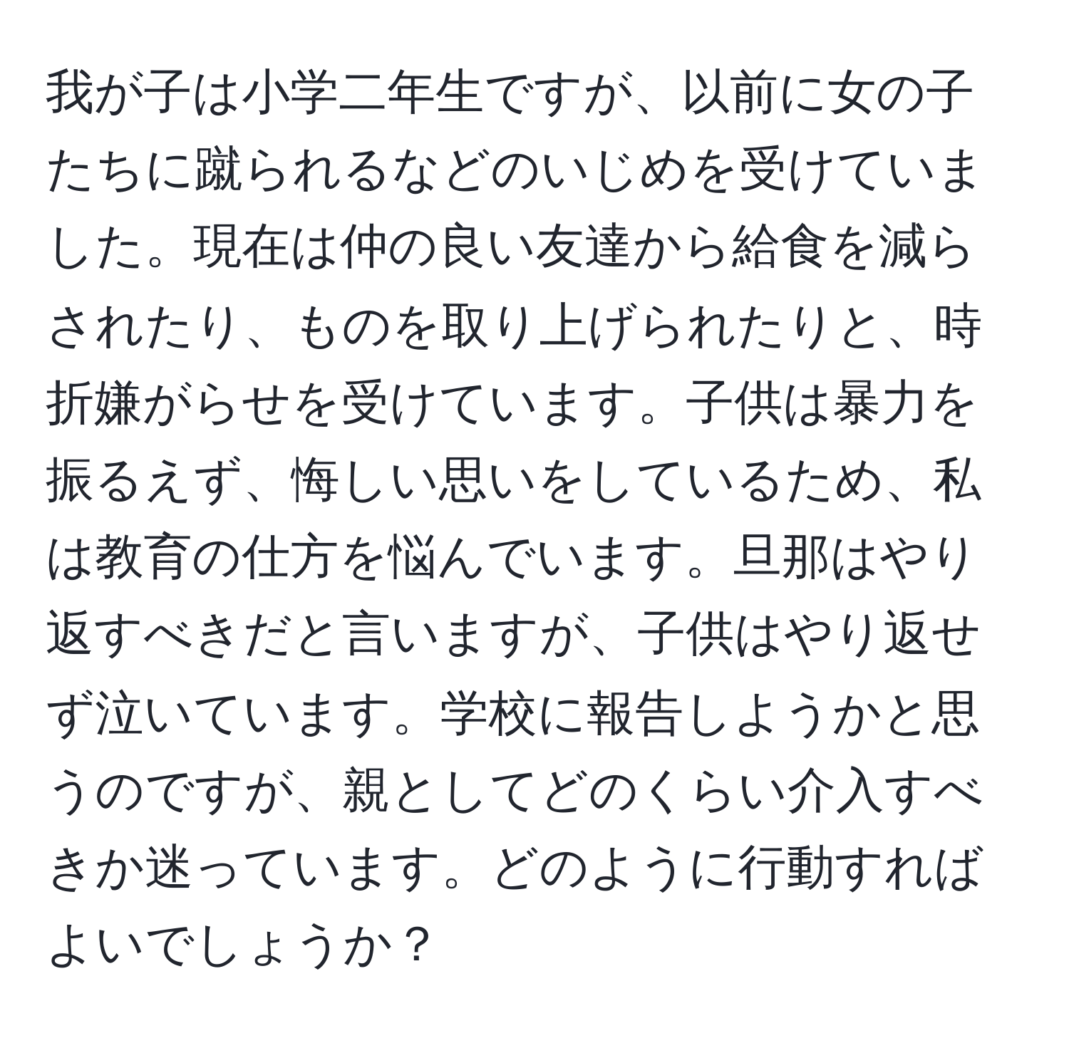 我が子は小学二年生ですが、以前に女の子たちに蹴られるなどのいじめを受けていました。現在は仲の良い友達から給食を減らされたり、ものを取り上げられたりと、時折嫌がらせを受けています。子供は暴力を振るえず、悔しい思いをしているため、私は教育の仕方を悩んでいます。旦那はやり返すべきだと言いますが、子供はやり返せず泣いています。学校に報告しようかと思うのですが、親としてどのくらい介入すべきか迷っています。どのように行動すればよいでしょうか？