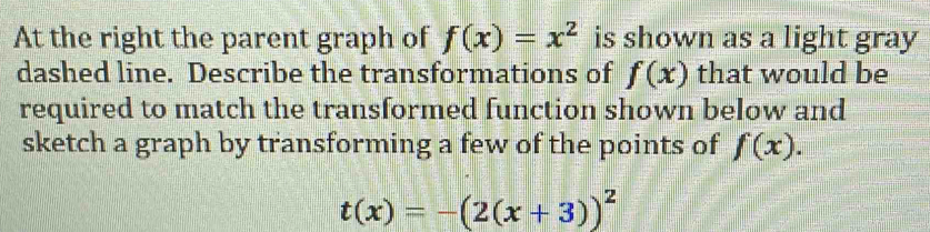 At the right the parent graph of f(x)=x^2 is shown as a light gray 
dashed line. Describe the transformations of f(x) that would be 
required to match the transformed function shown below and 
sketch a graph by transforming a few of the points of f(x).
t(x)=-(2(x+3))^2