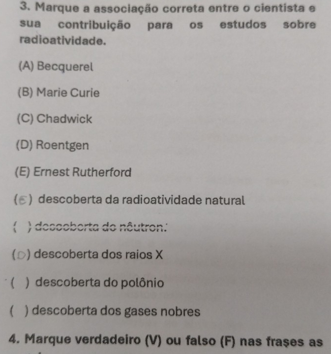 Marque a associação correta entre o cientista e
sua contribuição para os estudos sobre
radioatividade.
(A) Becquerel
(B) Marie Curie
(C) Chadwick
(D) Roentgen
(E) Ernest Rutherford
) descoberta da radioatividade natural
 ) desceborta do nêutron:
 ) descoberta dos raios X
 ) descoberta do polônio
 ) descoberta dos gases nobres
4. Marque verdadeiro (V) ou falso (F) nas fraçes as