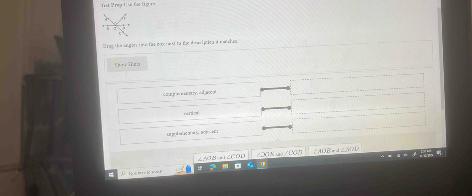 Test Prep Use the figure. 
Drag the angles into the box next to the description it matches. 
Show Hints 
complementary, adjacent 
vertical 
supplementary, adjacent
∠ AOB and ∠ DOE and ∠ COD ∠ AOB and ∠ AOD
Type here to search