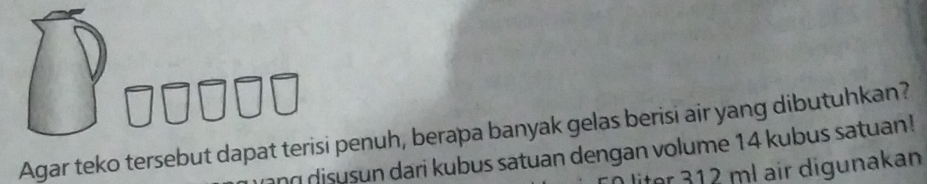 Agar teko tersebut dapat terisi penuh, berapa banyak gelas berisi air yang dibutuhkan? 
ang disusun dari kubus satuan dengan volume 14 kubus satuan! 
for 312 ml air digunakan