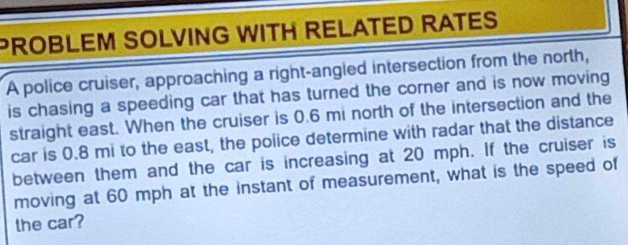 PROBLEM SOLVING WITH RELATED RATES 
A police cruiser, approaching a right-angled intersection from the north, 
is chasing a speeding car that has turned the corner and is now moving 
straight east. When the cruiser is 0.6 mi north of the intersection and the 
car is 0.8 mi to the east, the police determine with radar that the distance 
between them and the car is increasing at 20 mph. If the cruiser is 
moving at 60 mph at the instant of measurement, what is the speed of 
the car?