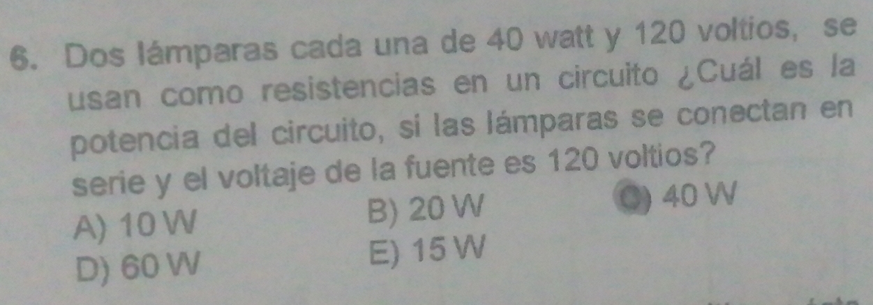 Dos lámparas cada una de 40 watt y 120 voltios, se
usan como resistencias en un circuito ¿Cuál es la
potencia del circuito, sí las lámparas se conectan en
serie y el voltaje de la fuente es 120 voltios?
A) 10 W B) 20 W C) 40 W
D) 60 W E) 15 W