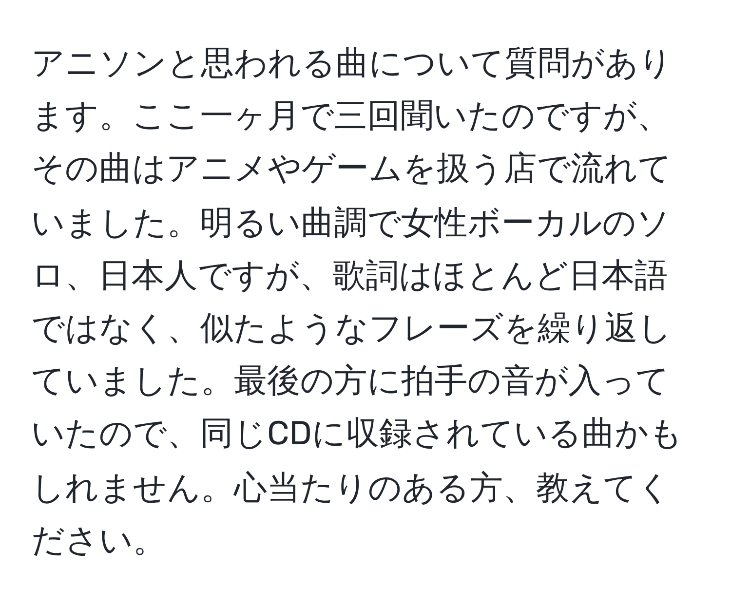 アニソンと思われる曲について質問があります。ここ一ヶ月で三回聞いたのですが、その曲はアニメやゲームを扱う店で流れていました。明るい曲調で女性ボーカルのソロ、日本人ですが、歌詞はほとんど日本語ではなく、似たようなフレーズを繰り返していました。最後の方に拍手の音が入っていたので、同じCDに収録されている曲かもしれません。心当たりのある方、教えてください。