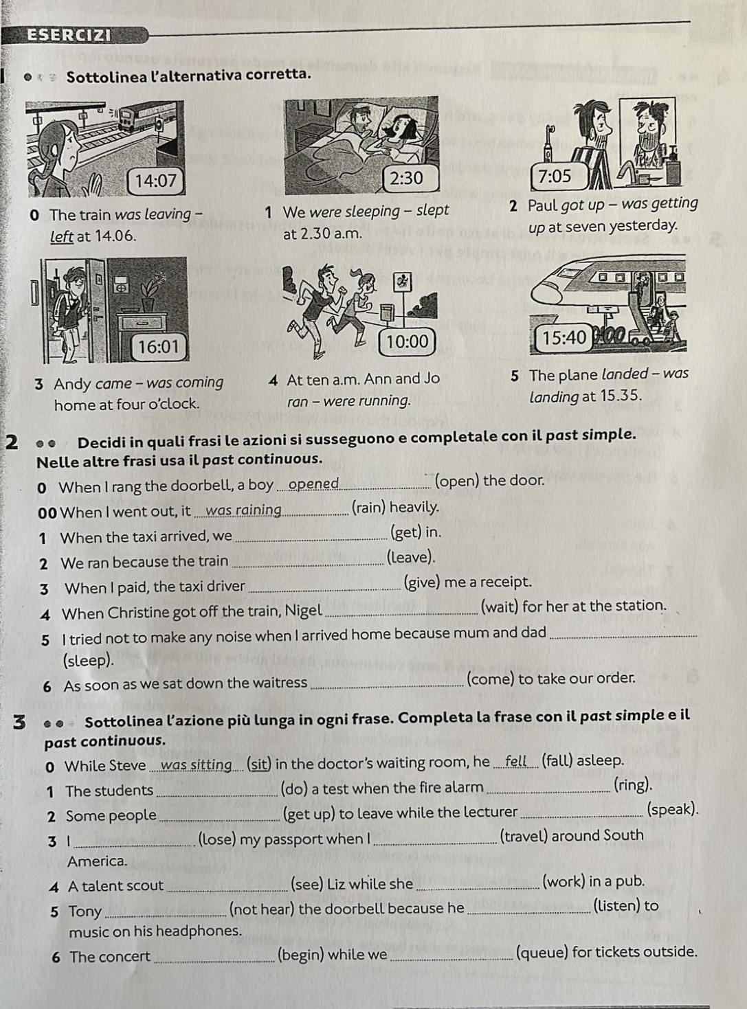ESERCIZI
Sottolinea l’alternativa corretta.
0 The train was leaving - 1 We were sleeping - slept 2 Paul got up - was getting
left at 14.06. at 2.30 a.m. up at seven yesterday.
 
3 Andy came - was coming 4 At ten a.m. Ann and Jo 5 The plane landed - was
home at four o’clock. ran - were running. landing at 15.35.
2 ●● Decidi in quali frasi le azioni si susseguono e completale con il past simple.
Nelle altre frasi usa il past continuous.
0 When I rang the doorbell, a boy ....opened. _(open) the door.
00 When I went out, it ..... was raining _(rain) heavily.
1 When the taxi arrived, we _(get) in.
2 We ran because the train _(leave).
3 When I paid, the taxi driver _(give) me a receipt.
4 When Christine got off the train, Nigel _(wait) for her at the station.
5 I tried not to make any noise when I arrived home because mum and dad_
(sleep).
6 As soon as we sat down the waitress _(come) to take our order.
3 Sottolinea l’azione più lunga in ogni frase. Completa la frase con il past simple e il
past continuous.
0 While Steve .....was sitting..... (sit) in the doctor's waiting room, he _fell (fall) asleep.
1 The students_ (do) a test when the fire alarm _(ring).
2 Some people_ (get up) to leave while the lecturer _(speak).
3 1_ (lose) my passport when I _(travel) around South
America.
4 A talent scout _(see) Liz while she _(work) in a pub.
5 Tony _(not hear) the doorbell because he_ (listen) to
music on his headphones.
6 The concert_ (begin) while we _(queue) for tickets outside.
