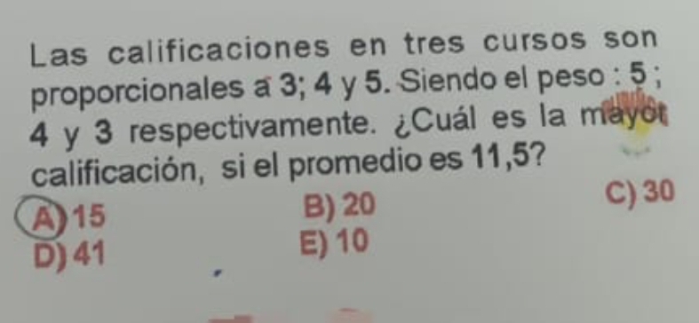 Las calificaciones en tres cursos son
proporcionales a 3; 4 y 5. Siendo el peso : 5;
4 y 3 respectivamente. ¿Cuál es la mayo
calificación, si el promedio es 11,5?
A) 15 B) 20
C) 30
D) 41 E) 10