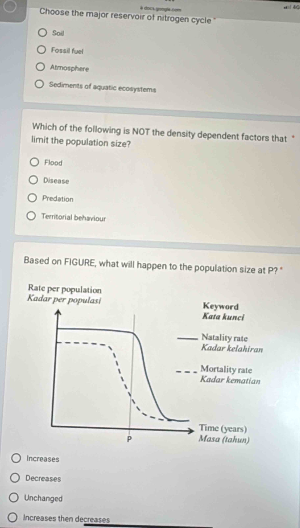 à docs google.com
as 40
Choose the major reservoir of nitrogen cycle "
Soil
Fossil fuel
Atmosphere
Sediments of aquatic ecosystems
Which of the following is NOT the density dependent factors that *
limit the population size?
Flood
Disease
Predation
Territorial behaviour
Based on FIGURE, what will happen to the population size at P? "
Increases
Decreases
Unchanged
Increases then decreases