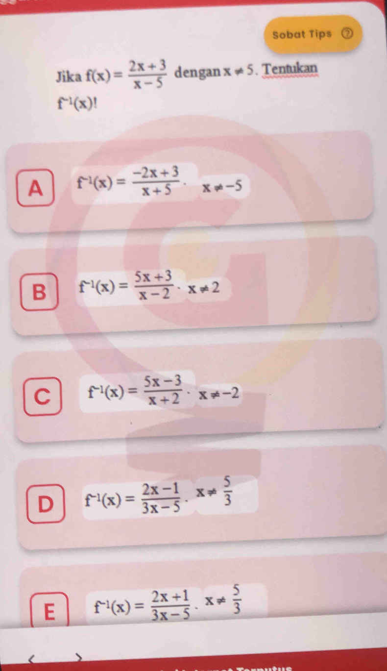 Sobat Tips
Jika f(x)= (2x+3)/x-5  dengan x!= 5. Tentukan
f^(-1)(x)!
A f^(-1)(x)= (-2x+3)/x+5 · x!= -5
B f^(-1)(x)= (5x+3)/x-2 · x!= 2
C f^(-1)(x)= (5x-3)/x+2 · x!= -2
D f^(-1)(x)= (2x-1)/3x-5 . x!=  5/3 
E f^(-1)(x)= (2x+1)/3x-5 .x!=  5/3 