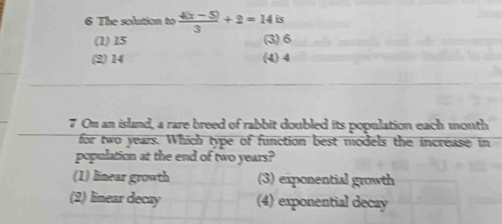 The solution to  (4(x-5))/3 +2=14is
(1) 15 (3) 6
(2) 14 (4) 4
7 On an island, a rare breed of rabbit doubled its population each month
for two years. Which type of function best models the increase in
population at the end of two years?
(1) linear growth (3) exponential growth
(2) linear decay (4) exponential decay