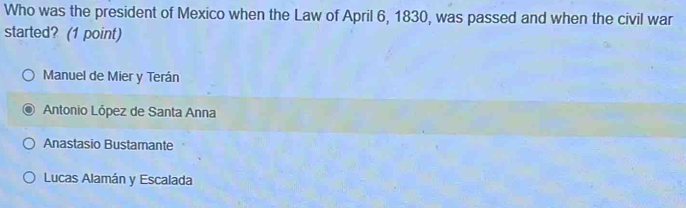 Who was the president of Mexico when the Law of April 6, 1830, was passed and when the civil war
started? (1 point)
Manuel de Mier y Terán
Antonio López de Santa Anna
Anastasio Bustamante
Lucas Alamán y Escalada