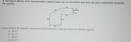 de carpete. 8. Na figura abaixo está representada a planta baixa de um escritório que terá seu piso totalmente revestido
A quantidade de carpete necessária para executar o serviço será, no mínimo, igual a:
A 34m^2
B. 36m^2
。 38m^2
D 40m^2