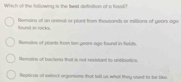 Which of the following is the best definition of a fossil?
Remains of an animal or plant from thousands or millions of years ago
found in rocks.
Remains of plants from ten years ago found in fields.
Remains of bacteria that is not resistant to antibiotics.
Replicas of extinct organisms that tell us what they used to be like.