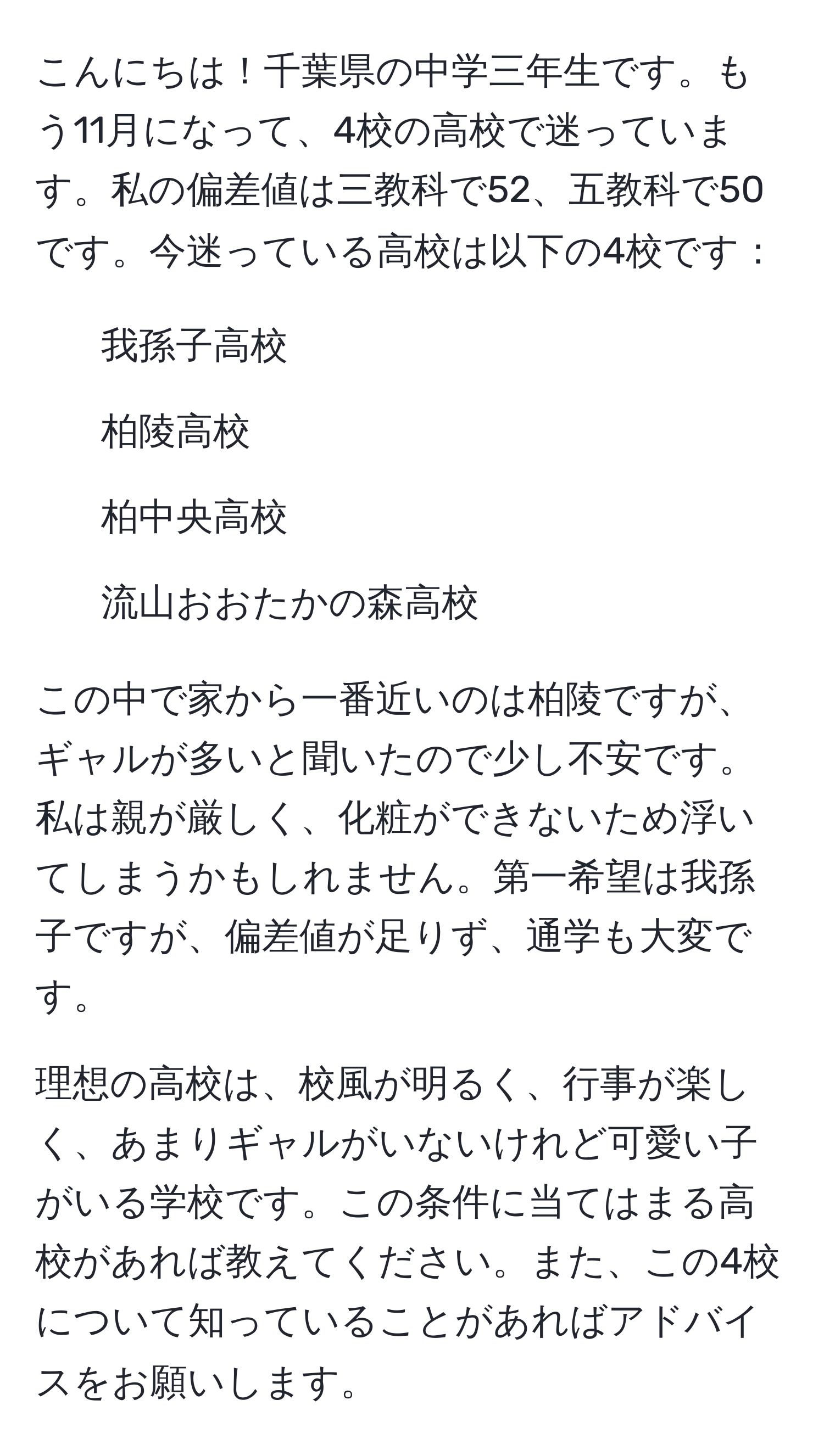 こんにちは！千葉県の中学三年生です。もう11月になって、4校の高校で迷っています。私の偏差値は三教科で52、五教科で50です。今迷っている高校は以下の4校です：

- 我孫子高校
- 柏陵高校
- 柏中央高校
- 流山おおたかの森高校

この中で家から一番近いのは柏陵ですが、ギャルが多いと聞いたので少し不安です。私は親が厳しく、化粧ができないため浮いてしまうかもしれません。第一希望は我孫子ですが、偏差値が足りず、通学も大変です。

理想の高校は、校風が明るく、行事が楽しく、あまりギャルがいないけれど可愛い子がいる学校です。この条件に当てはまる高校があれば教えてください。また、この4校について知っていることがあればアドバイスをお願いします。